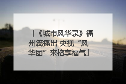 《城市风华录》福州篇播出 央视“风华团”来榕享福气