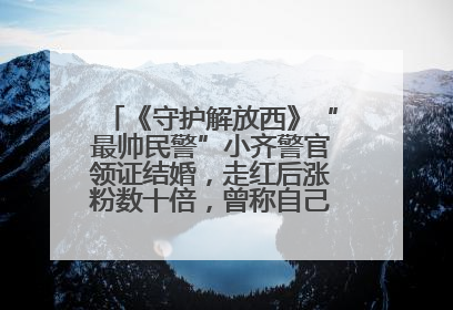 《守护解放西》“最帅民警”小齐警官领证结婚，走红后涨粉数十倍，曾称自己只是普通人