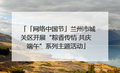 「网络中国节」兰州市城关区开展“粽香传情 共庆端午”系列主题活动