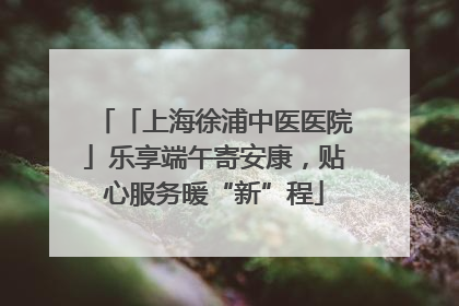 「上海徐浦中医医院」乐享端午寄安康，贴心服务暖“新”程