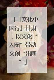 「文化中国行」甘肃：以文化“入圈”带动文创“出圈”