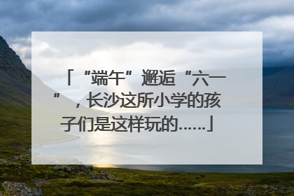 “端午”邂逅“六一”，长沙这所小学的孩子们是这样玩的……