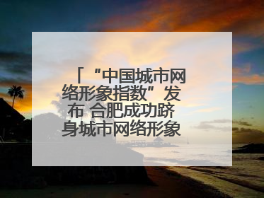 “中国城市网络形象指数”发布 合肥成功跻身城市网络形象榜单第一方阵