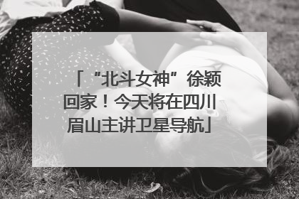“北斗女神”徐颖回家！今天将在四川眉山主讲卫星导航