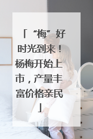 “梅”好时光到来！杨梅开始上市，产量丰富价格亲民