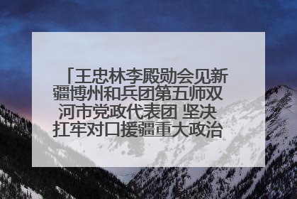 王忠林李殿勋会见新疆博州和兵团第五师双河市党政代表团 坚决扛牢对口援疆重大政治责任 推动双方实现优势互补务实合作