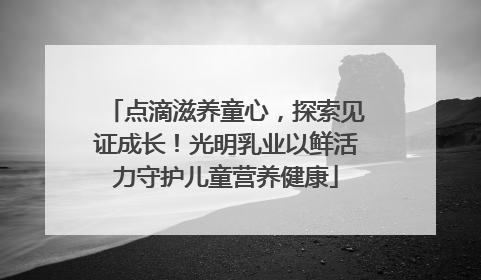 点滴滋养童心，探索见证成长！光明乳业以鲜活力守护儿童营养健康