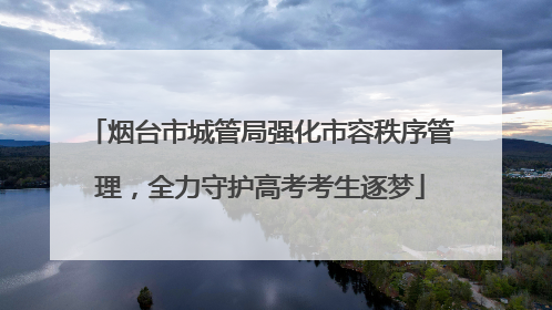 烟台市城管局强化市容秩序管理，全力守护高考考生逐梦