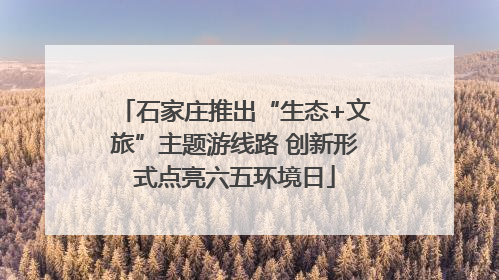 石家庄推出“生态+文旅”主题游线路 创新形式点亮六五环境日