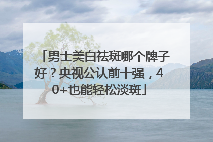 男士美白祛斑哪个牌子好？央视公认前十强，40+也能轻松淡斑