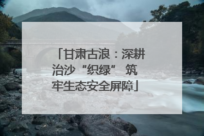甘肃古浪：深耕治沙“织绿” 筑牢生态安全屏障