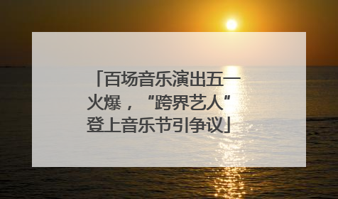 百场音乐演出五一火爆，“跨界艺人”登上音乐节引争议