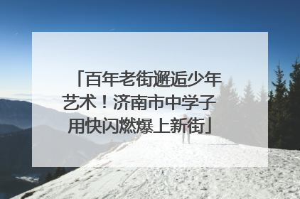 百年老街邂逅少年艺术！济南市中学子用快闪燃爆上新街