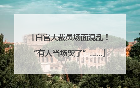 白宫大裁员场面混乱！“有人当场哭了”……