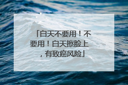 白天不要用！不要用！白天擦脸上，有致癌风险