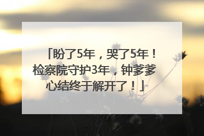 盼了5年，哭了5年！检察院守护3年，钟爹爹心结终于解开了！