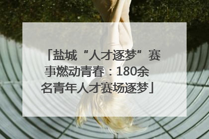 盐城“人才逐梦”赛事燃动青春：180余名青年人才赛场逐梦