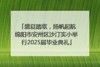 盛夏踏歌，扬帆起航 绵阳市安州区沙汀实小举行2025届毕业典礼