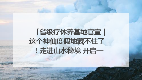 省级疗休养基地官宣｜这个神仙度假地藏不住了！走进山水秘境 开启一场野奢度假之旅！