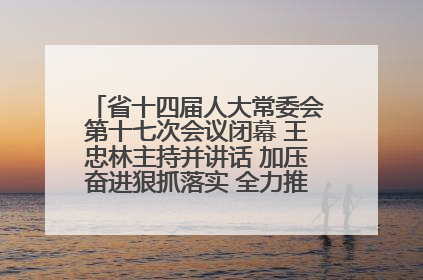 省十四届人大常委会第十七次会议闭幕 王忠林主持并讲话 加压奋进狠抓落实 全力推动支点建设成势见效