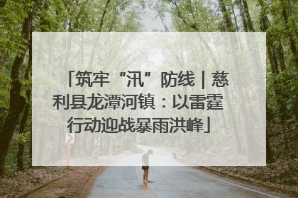 筑牢“汛”防线｜慈利县龙潭河镇：以雷霆行动迎战暴雨洪峰