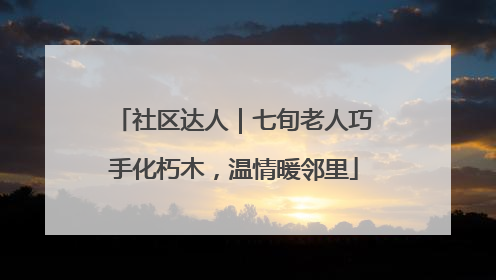 社区达人｜七旬老人巧手化朽木，温情暖邻里