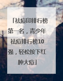 祛痘印排行榜第一名，青少年祛痘排行榜10强，轻松按下红肿大痘