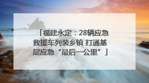 福建永定：28辆应急救援车列装乡镇 打通基层应急“最后一公里”