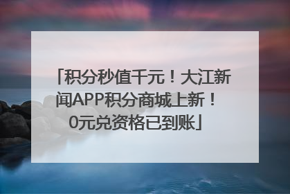 积分秒值千元！大江新闻APP积分商城上新！0元兑资格已到账