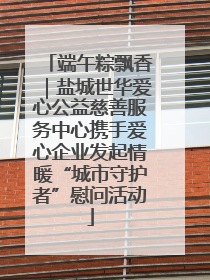 端午粽飘香｜盐城世华爱心公益慈善服务中心携手爱心企业发起情暖“城市守护者”慰问活动