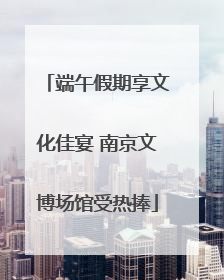 端午假期享文化佳宴 南京文博场馆受热捧