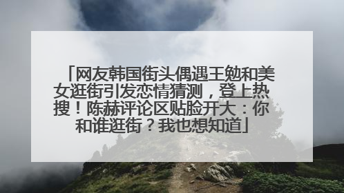 网友韩国街头偶遇王勉和美女逛街引发恋情猜测，登上热搜！陈赫评论区贴脸开大：你和谁逛街？我也想知道
