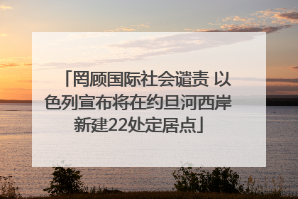 罔顾国际社会谴责 以色列宣布将在约旦河西岸新建22处定居点