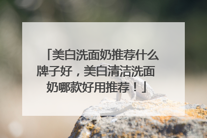 美白洗面奶推荐什么牌子好，美白清洁洗面奶哪款好用推荐！