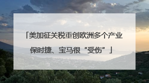美加征关税重创欧洲多个产业 保时捷、宝马很“受伤”