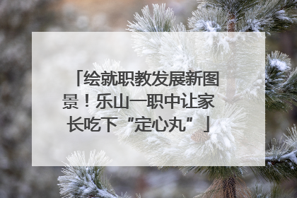 绘就职教发展新图景！乐山一职中让家长吃下“定心丸”