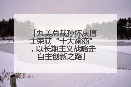 丸美总裁孙怀庆博士荣获“十大渝商”，以长期主义战略走自主创新之路