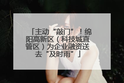 主动“敲门”！绵阳高新区（科技城直管区）为企业融资送去“及时雨”