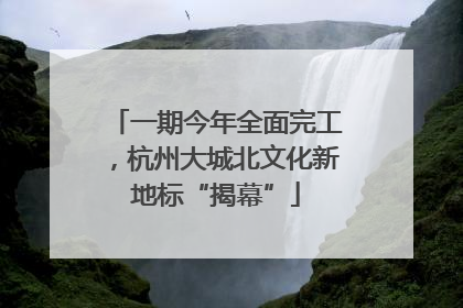 一期今年全面完工，杭州大城北文化新地标“揭幕”
