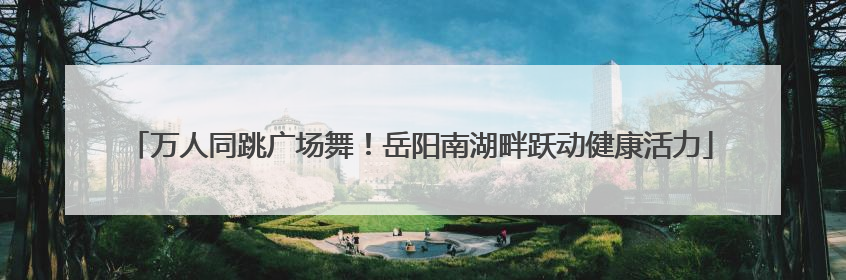 万人同跳广场舞！岳阳南湖畔跃动健康活力