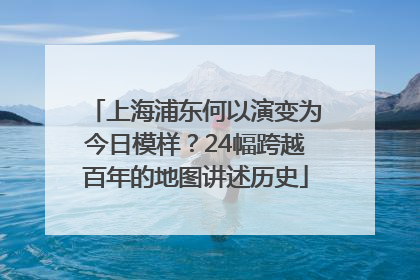上海浦东何以演变为今日模样？24幅跨越百年的地图讲述历史