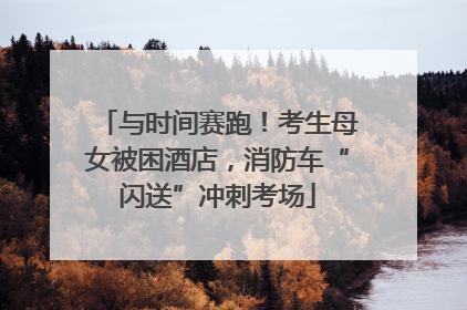 与时间赛跑！考生母女被困酒店，消防车“闪送”冲刺考场