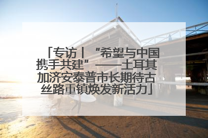 专访丨“希望与中国携手共建”——土耳其加济安泰普市长期待古丝路重镇焕发新活力