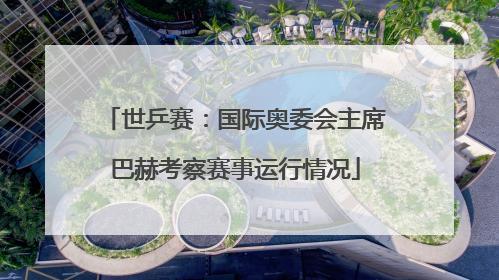 世乒赛：国际奥委会主席巴赫考察赛事运行情况
