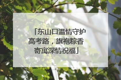东山口温情守护高考路，旗袍粽香寄寓深情祝福