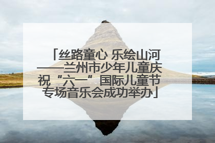 丝路童心 乐绘山河——兰州市少年儿童庆祝“六一”国际儿童节专场音乐会成功举办