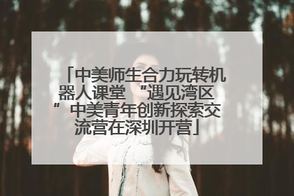 中美师生合力玩转机器人课堂 “遇见湾区”中美青年创新探索交流营在深圳开营