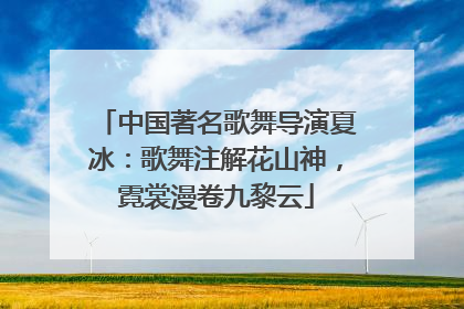 中国著名歌舞导演夏冰：歌舞注解花山神，霓裳漫卷九黎云
