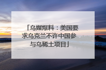 乌媒爆料：美国要求乌克兰不许中国参与乌稀土项目