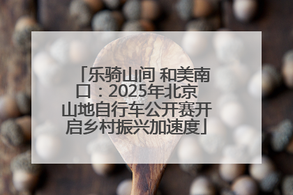 乐骑山间 和美南口：2025年北京山地自行车公开赛开启乡村振兴加速度